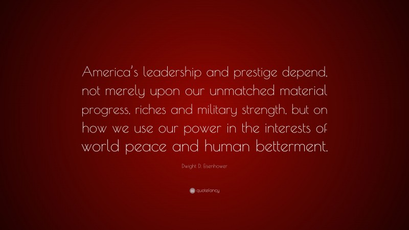 Dwight D. Eisenhower Quote: “America’s leadership and prestige depend, not merely upon our unmatched material progress, riches and military strength, but on how we use our power in the interests of world peace and human betterment.”
