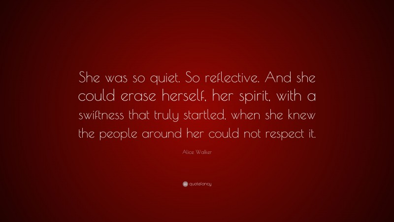 Alice Walker Quote: “She was so quiet. So reflective. And she could erase herself, her spirit, with a swiftness that truly startled, when she knew the people around her could not respect it.”