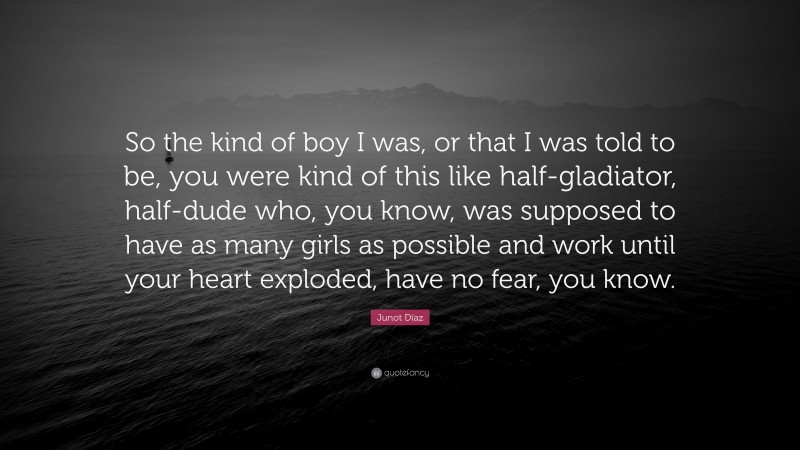 Junot Díaz Quote: “So the kind of boy I was, or that I was told to be, you were kind of this like half-gladiator, half-dude who, you know, was supposed to have as many girls as possible and work until your heart exploded, have no fear, you know.”