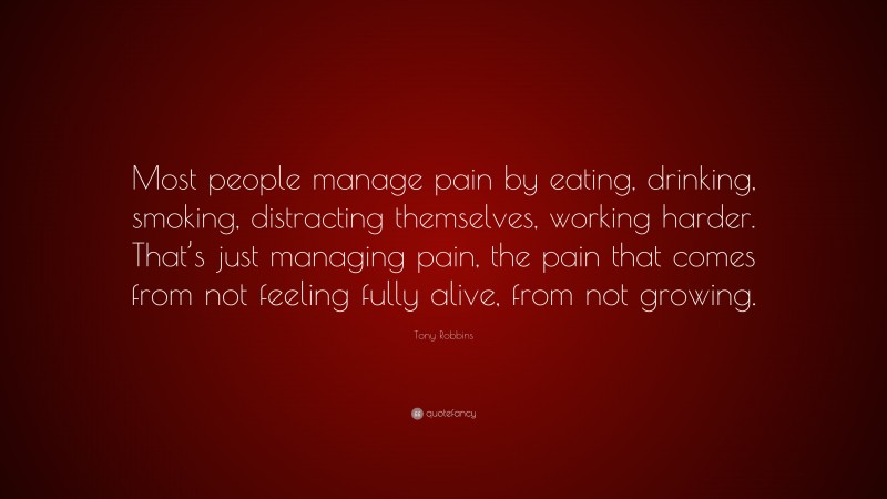 Tony Robbins Quote: “Most people manage pain by eating, drinking, smoking, distracting themselves, working harder. That’s just managing pain, the pain that comes from not feeling fully alive, from not growing.”