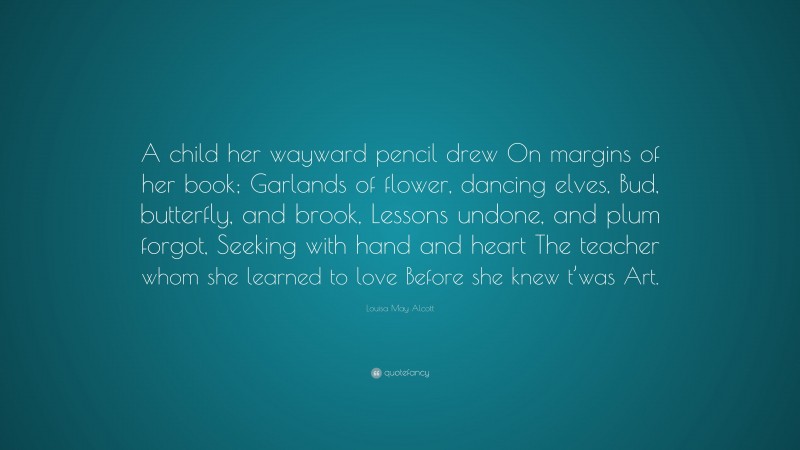 Louisa May Alcott Quote: “A child her wayward pencil drew On margins of her book; Garlands of flower, dancing elves, Bud, butterfly, and brook, Lessons undone, and plum forgot, Seeking with hand and heart The teacher whom she learned to love Before she knew t’was Art.”