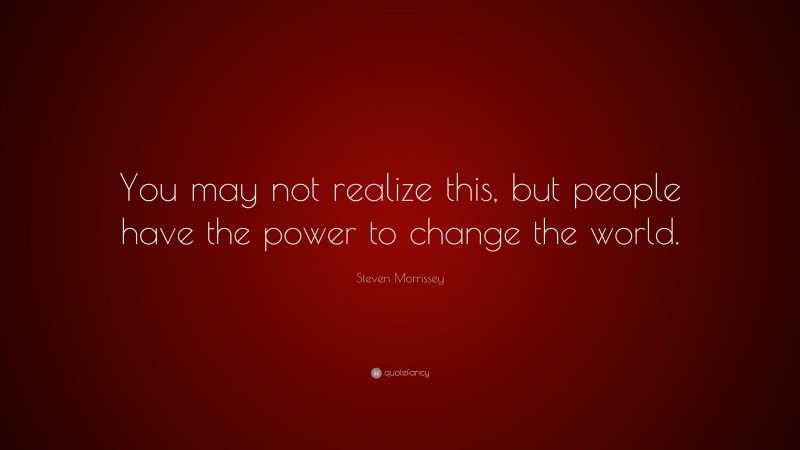 Steven Morrissey Quote: “You may not realize this, but people have the power to change the world.”