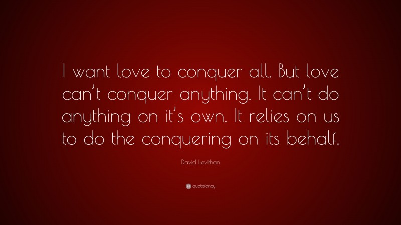 David Levithan Quote: “I want love to conquer all. But love can’t conquer anything. It can’t do anything on it’s own. It relies on us to do the conquering on its behalf.”