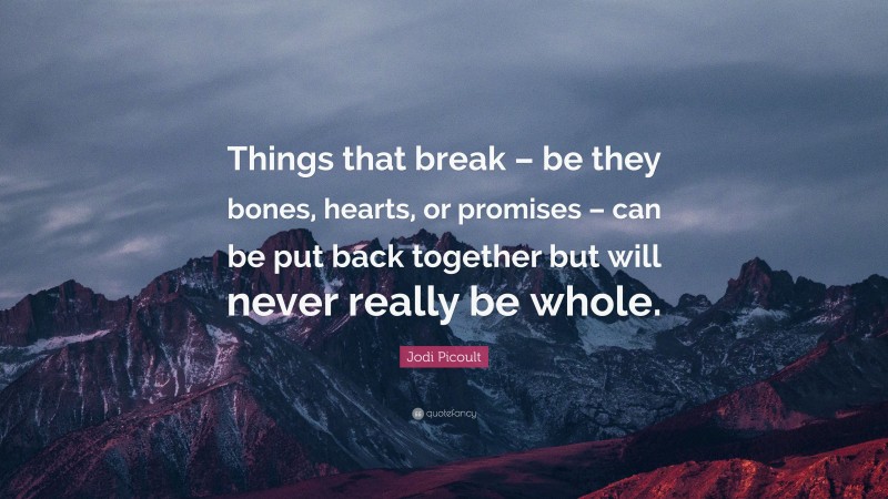 Jodi Picoult Quote: “Things that break – be they bones, hearts, or promises – can be put back together but will never really be whole.”