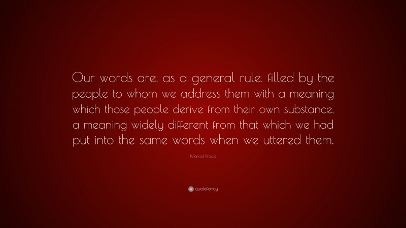 Marcel Proust Quote: “Our words are, as a general rule, filled by the people to whom we address them with a meaning which those people derive from their own substance, a meaning widely different from that which we had put into the same words when we uttered them.”