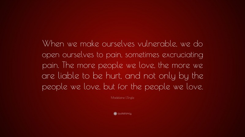 Madeleine L'Engle Quote: “When we make ourselves vulnerable, we do open ourselves to pain, sometimes excruciating pain. The more people we love, the more we are liable to be hurt, and not only by the people we love, but for the people we love.”