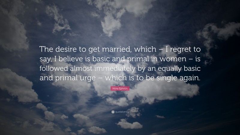 Nora Ephron Quote: “The desire to get married, which – I regret to say, I believe is basic and primal in women – is followed almost immediately by an equally basic and primal urge – which is to be single again.”