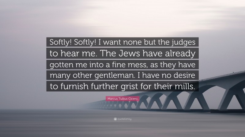 Marcus Tullius Cicero Quote: “Softly! Softly! I want none but the judges to hear me. The Jews have already gotten me into a fine mess, as they have many other gentleman. I have no desire to furnish further grist for their mills.”