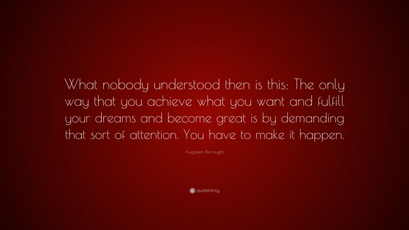 Augusten Burroughs Quote: “What nobody understood then is this: The only way that you achieve what you want and fulfill your dreams and become great is by demanding that sort of attention. You have to make it happen.”