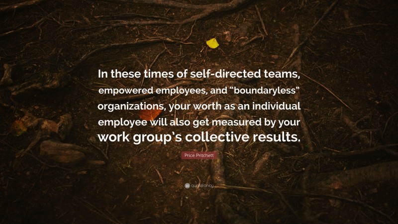 Price Pritchett Quote: “In these times of self-directed teams, empowered employees, and “boundaryless” organizations, your worth as an individual employee will also get measured by your work group’s collective results.”