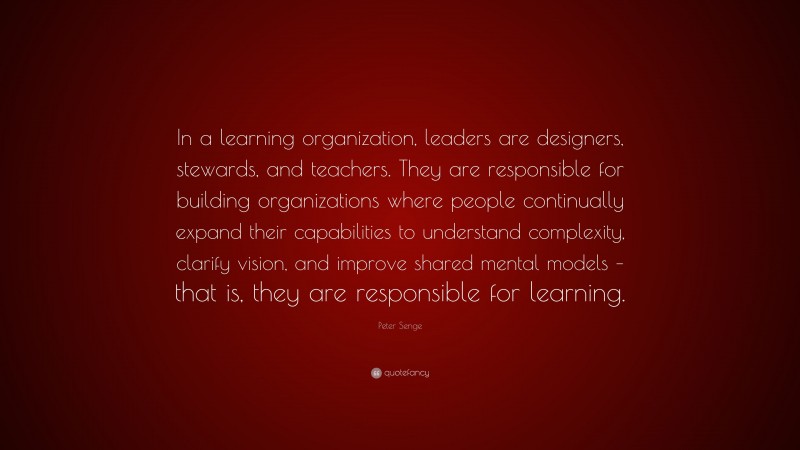 Peter Senge Quote: “In a learning organization, leaders are designers, stewards, and teachers. They are responsible for building organizations where people continually expand their capabilities to understand complexity, clarify vision, and improve shared mental models – that is, they are responsible for learning.”