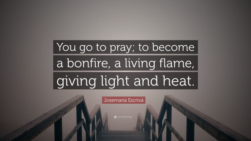 Josemaría Escrivá Quote: “You go to pray; to become a bonfire, a living flame, giving light and heat.”