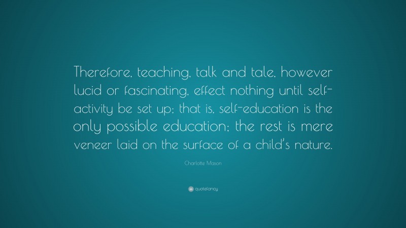 Charlotte Mason Quote: “Therefore, teaching, talk and tale, however lucid or fascinating, effect nothing until self-activity be set up; that is, self-education is the only possible education; the rest is mere veneer laid on the surface of a child’s nature.”
