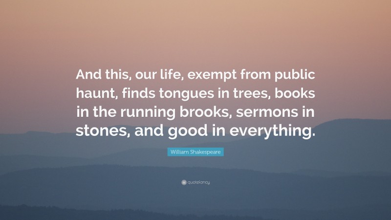 William Shakespeare Quote: “And this, our life, exempt from public haunt, finds tongues in trees, books in the running brooks, sermons in stones, and good in everything.”