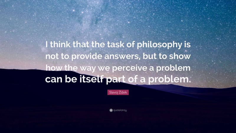 Slavoj Žižek Quote: “I think that the task of philosophy is not to provide answers, but to show how the way we perceive a problem can be itself part of a problem.”