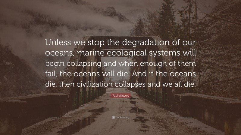 Paul Watson Quote: “Unless we stop the degradation of our oceans, marine ecological systems will begin collapsing and when enough of them fail, the oceans will die. And if the oceans die, then civilization collapses and we all die.”