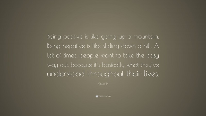 Chuck D Quote: “Being positive is like going up a mountain. Being negative is like sliding down a hill. A lot of times, people want to take the easy way out, because it’s basically what they’ve understood throughout their lives.”