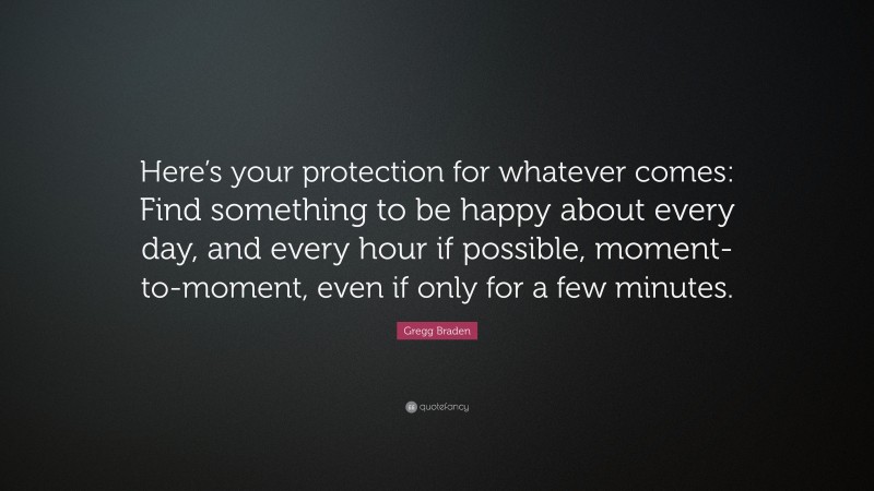 Gregg Braden Quote: “Here’s your protection for whatever comes: Find something to be happy about every day, and every hour if possible, moment-to-moment, even if only for a few minutes.”