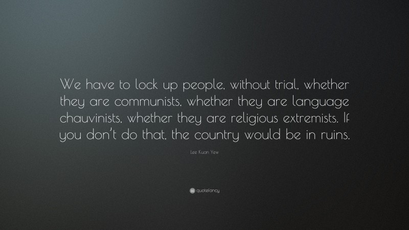 Lee Kuan Yew Quote: “We have to lock up people, without trial, whether they are communists, whether they are language chauvinists, whether they are religious extremists. If you don’t do that, the country would be in ruins.”