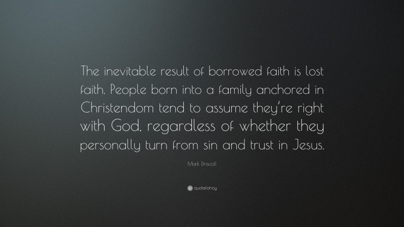 Mark Driscoll Quote: “The inevitable result of borrowed faith is lost faith. People born into a family anchored in Christendom tend to assume they’re right with God, regardless of whether they personally turn from sin and trust in Jesus.”
