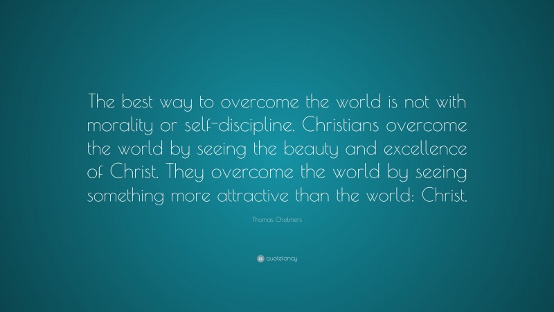Thomas Chalmers Quote: “The best way to overcome the world is not with morality or self-discipline. Christians overcome the world by seeing the beauty and excellence of Christ. They overcome the world by seeing something more attractive than the world: Christ.”