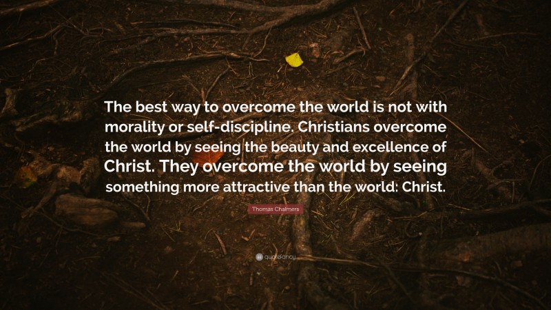 Thomas Chalmers Quote: “The best way to overcome the world is not with morality or self-discipline. Christians overcome the world by seeing the beauty and excellence of Christ. They overcome the world by seeing something more attractive than the world: Christ.”