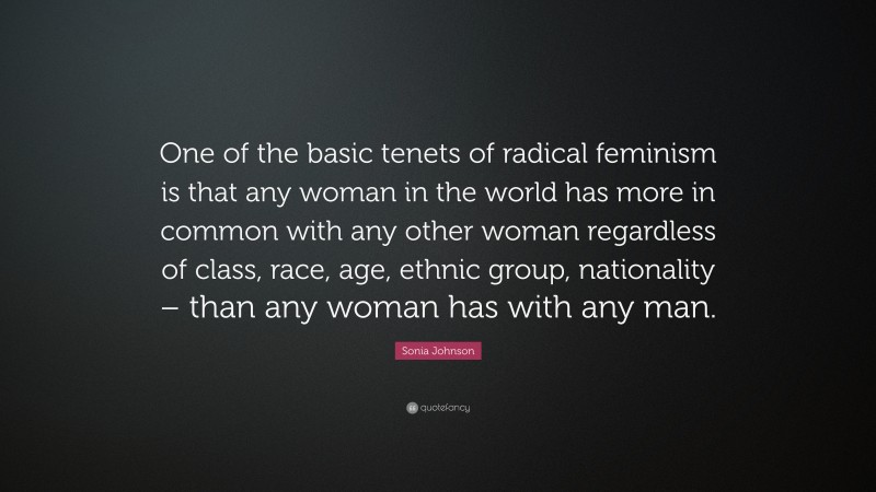 Sonia Johnson Quote: “One of the basic tenets of radical feminism is that any woman in the world has more in common with any other woman regardless of class, race, age, ethnic group, nationality – than any woman has with any man.”