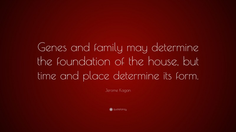 Jerome Kagan Quote: “Genes and family may determine the foundation of the house, but time and place determine its form.”