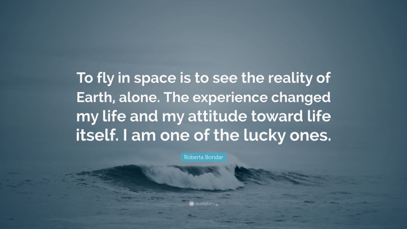 Roberta Bondar Quote: “To fly in space is to see the reality of Earth, alone. The experience changed my life and my attitude toward life itself. I am one of the lucky ones.”