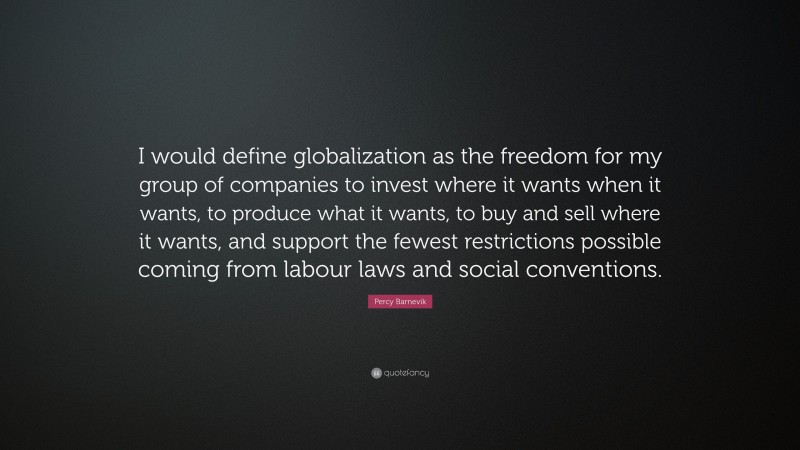 Percy Barnevik Quote: “I would define globalization as the freedom for my group of companies to invest where it wants when it wants, to produce what it wants, to buy and sell where it wants, and support the fewest restrictions possible coming from labour laws and social conventions.”