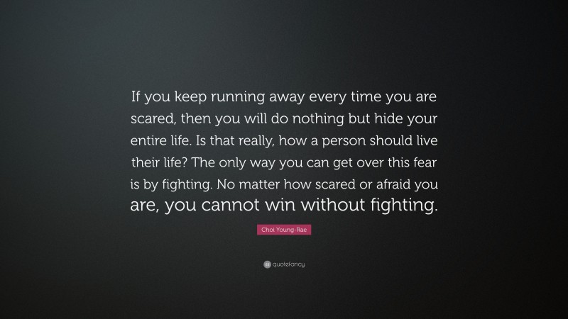 Choi Young-Rae Quote: “If you keep running away every time you are scared, then you will do nothing but hide your entire life. Is that really, how a person should live their life? The only way you can get over this fear is by fighting. No matter how scared or afraid you are, you cannot win without fighting.”