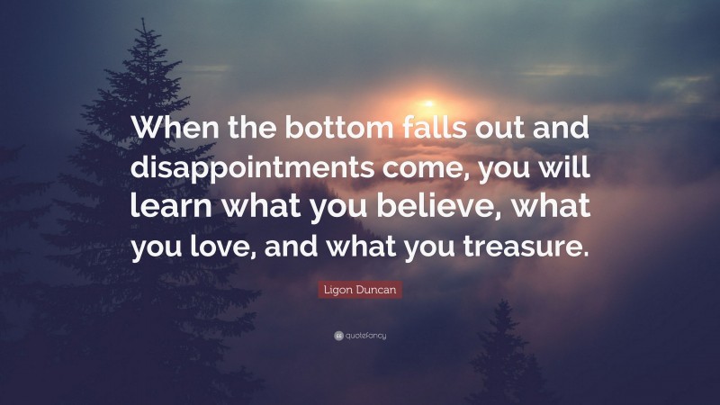 Ligon Duncan Quote: “When the bottom falls out and disappointments come, you will learn what you believe, what you love, and what you treasure.”