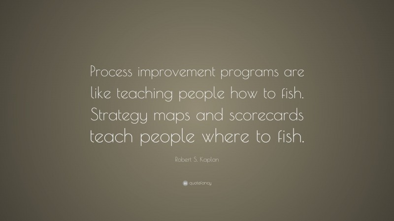 Robert S. Kaplan Quote: “Process improvement programs are like teaching people how to fish. Strategy maps and scorecards teach people where to fish.”