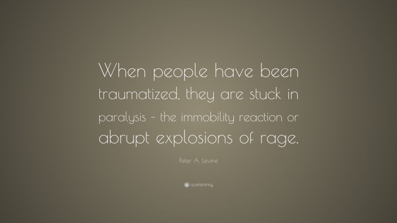 Peter A. Levine Quote: “When people have been traumatized, they are stuck in paralysis – the immobility reaction or abrupt explosions of rage.”