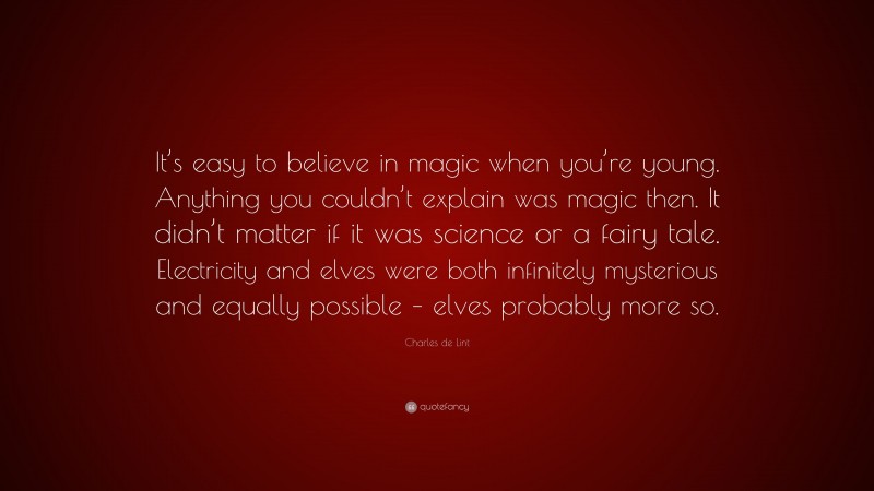 Charles de Lint Quote: “It’s easy to believe in magic when you’re young. Anything you couldn’t explain was magic then. It didn’t matter if it was science or a fairy tale. Electricity and elves were both infinitely mysterious and equally possible – elves probably more so.”