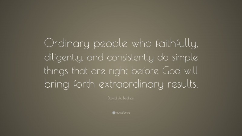 David A. Bednar Quote: “Ordinary people who faithfully, diligently, and consistently do simple things that are right before God will bring forth extraordinary results.”