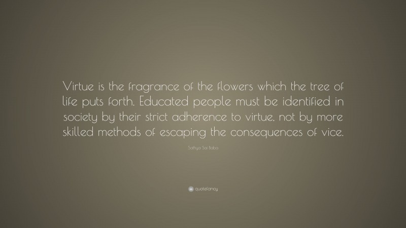 Sathya Sai Baba Quote: “Virtue is the fragrance of the flowers which the tree of life puts forth. Educated people must be identified in society by their strict adherence to virtue, not by more skilled methods of escaping the consequences of vice.”