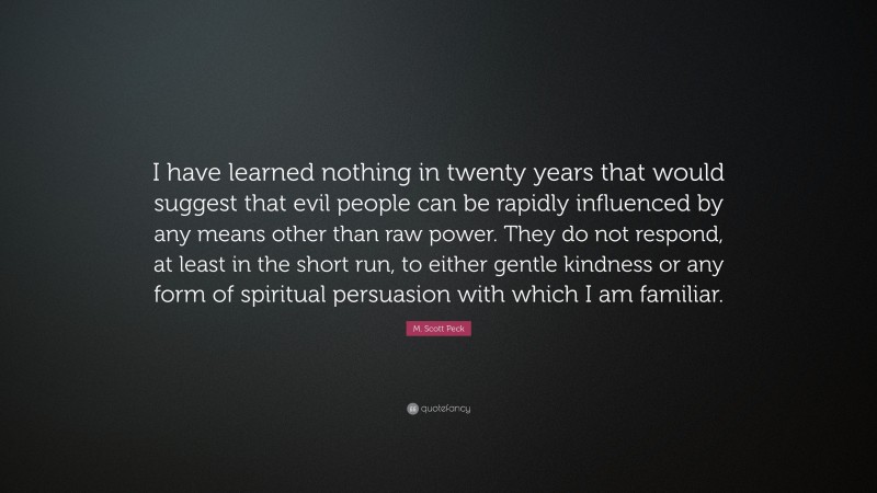 M. Scott Peck Quote: “I have learned nothing in twenty years that would suggest that evil people can be rapidly influenced by any means other than raw power. They do not respond, at least in the short run, to either gentle kindness or any form of spiritual persuasion with which I am familiar.”