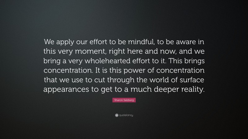Sharon Salzberg Quote: “We apply our effort to be mindful, to be aware in this very moment, right here and now, and we bring a very wholehearted effort to it. This brings concentration. It is this power of concentration that we use to cut through the world of surface appearances to get to a much deeper reality.”