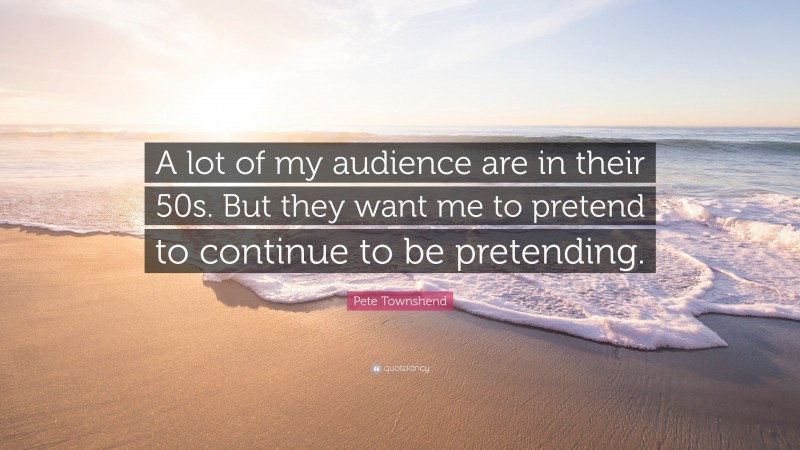 Pete Townshend Quote: “A lot of my audience are in their 50s. But they want me to pretend to continue to be pretending.”