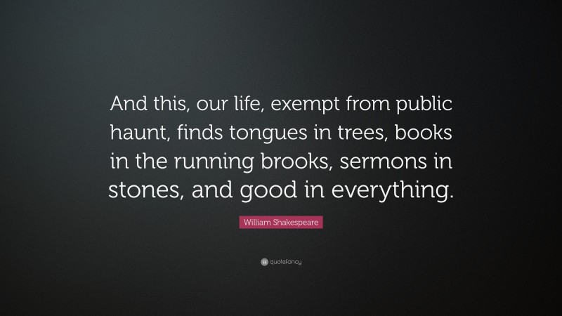William Shakespeare Quote: “And this, our life, exempt from public haunt, finds tongues in trees, books in the running brooks, sermons in stones, and good in everything.”