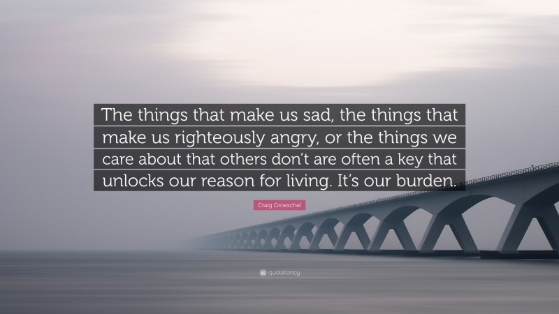 Craig Groeschel Quote: “The things that make us sad, the things that make us righteously angry, or the things we care about that others don’t are often a key that unlocks our reason for living. It’s our burden.”