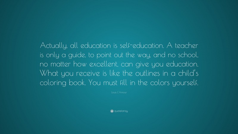 Louis L'Amour Quote: “Actually, all education is self-education. A teacher is only a guide, to point out the way, and no school, no matter how excellent, can give you education. What you receive is like the outlines in a child’s coloring book. You must fill in the colors yourself.”