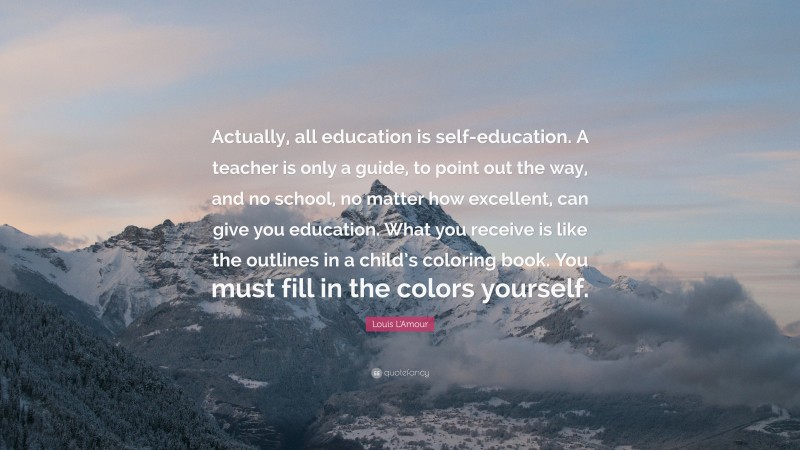 Louis L'Amour Quote: “Actually, all education is self-education. A teacher is only a guide, to point out the way, and no school, no matter how excellent, can give you education. What you receive is like the outlines in a child’s coloring book. You must fill in the colors yourself.”