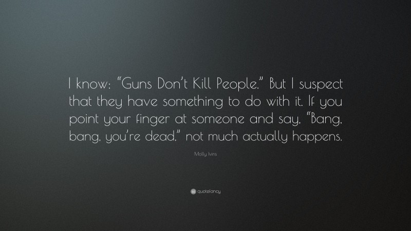 Molly Ivins Quote: “I know: “Guns Don’t Kill People.” But I suspect that they have something to do with it. If you point your finger at someone and say, “Bang, bang, you’re dead,” not much actually happens.”