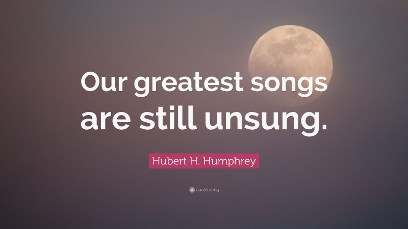 Hubert H. Humphrey Quote: “Our greatest songs are still unsung.”
