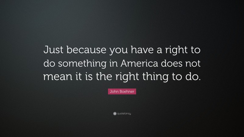 John Boehner Quote: “Just because you have a right to do something in America does not mean it is the right thing to do.”