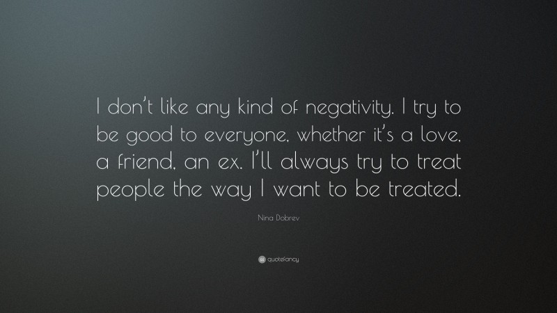 Nina Dobrev Quote: “I don’t like any kind of negativity. I try to be good to everyone, whether it’s a love, a friend, an ex. I’ll always try to treat people the way I want to be treated.”