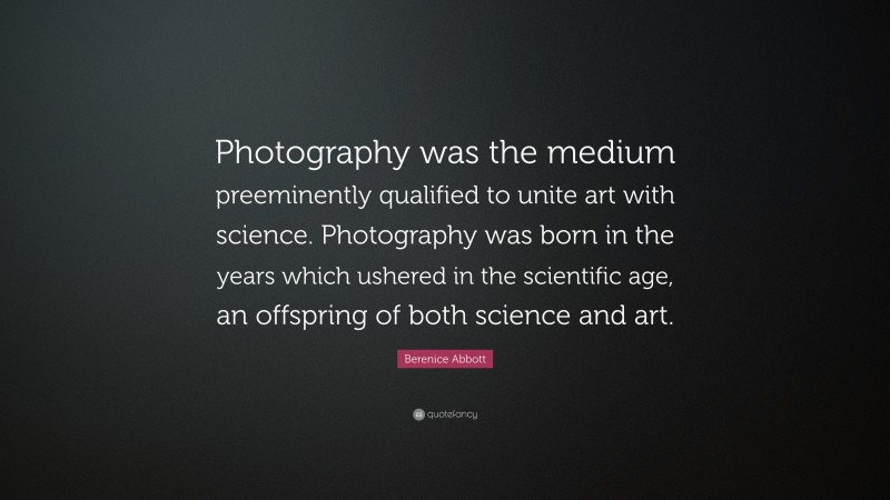 Berenice Abbott Quote: “Photography was the medium preeminently qualified to unite art with science. Photography was born in the years which ushered in the scientific age, an offspring of both science and art.”