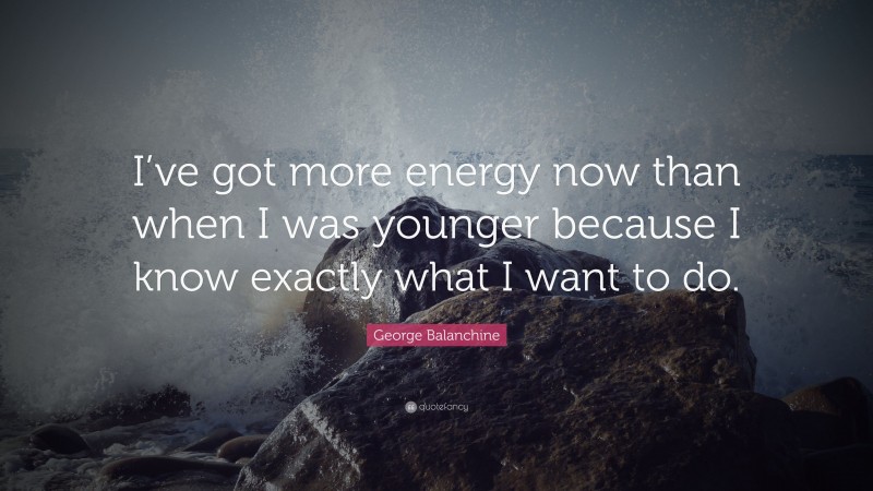 George Balanchine Quote: “I’ve got more energy now than when I was younger because I know exactly what I want to do.”